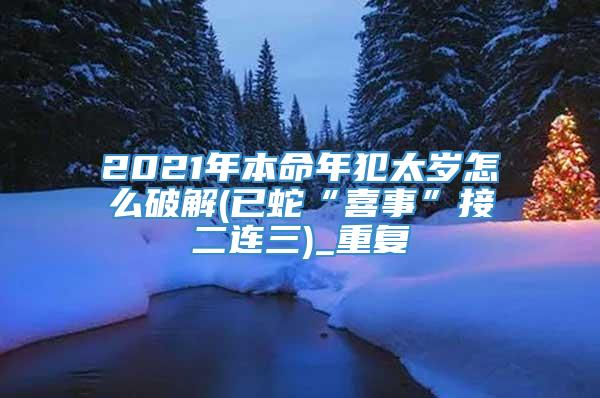 2021年本命年犯太岁怎么破解(已蛇“喜事”接二连三)_重复