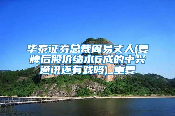 华泰证券总裁周易丈人(复牌后股价缩水6成的中兴通讯还有戏吗)_重复