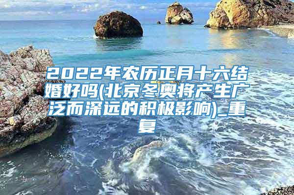 2022年农历正月十六结婚好吗(北京冬奥将产生广泛而深远的积极影响)_重复