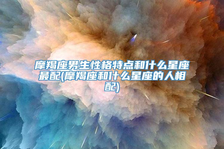 摩羯座男生性格特点和什么星座最配(摩羯座和什么星座的人相配)