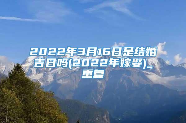 2022年3月16日是结婚吉日吗(2022年嫁娶)_重复