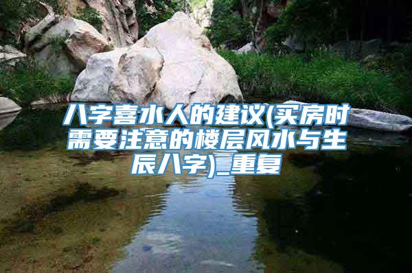 八字喜水人的建议(买房时需要注意的楼层风水与生辰八字)_重复