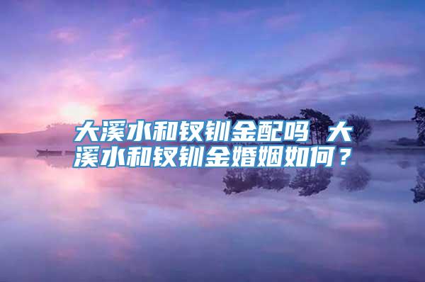 大溪水和钗钏金配吗 大溪水和钗钏金婚姻如何？