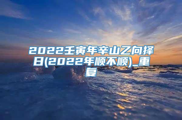 2022壬寅年辛山乙向择日(2022年顺不顺)_重复