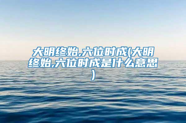 大明终始,六位时成(大明终始,六位时成是什么意思)