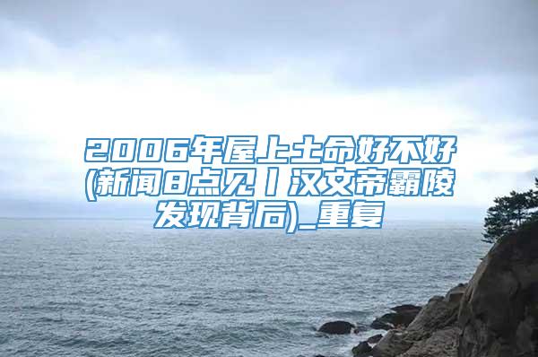 2006年屋上土命好不好(新闻8点见丨汉文帝霸陵发现背后)_重复