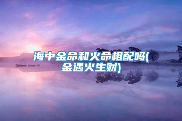 海中金命和火命相配吗(金遇火生财)