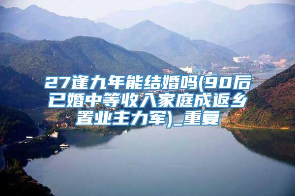 27逢九年能结婚吗(90后已婚中等收入家庭成返乡置业主力军)_重复