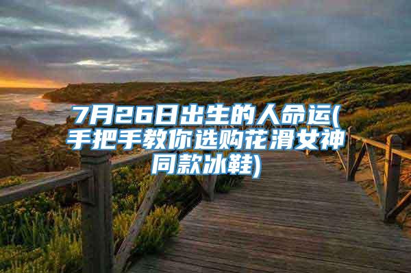 7月26日出生的人命运(手把手教你选购花滑女神同款冰鞋)