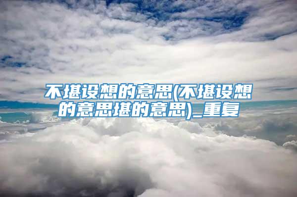 不堪设想的意思(不堪设想的意思堪的意思)_重复