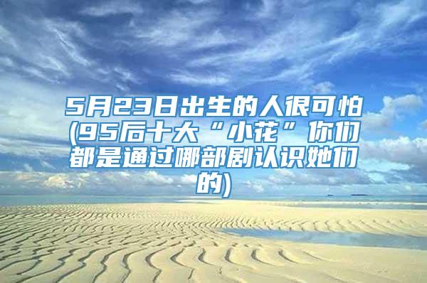 5月23日出生的人很可怕(95后十大“小花”你们都是通过哪部剧认识她们的)