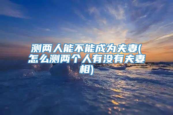 测两人能不能成为夫妻(怎么测两个人有没有夫妻相)