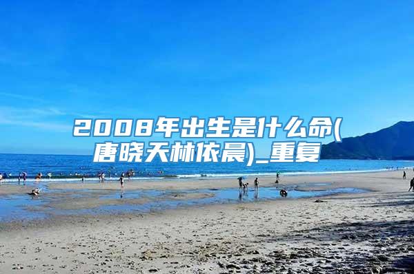 2008年出生是什么命(唐晓天林依晨)_重复