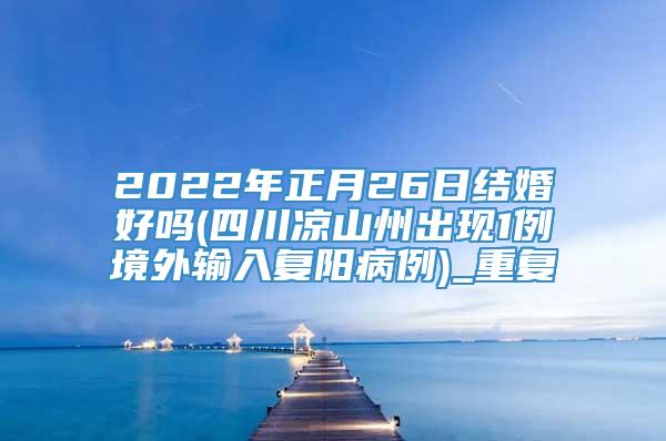 2022年正月26日结婚好吗(四川凉山州出现1例境外输入复阳病例)_重复