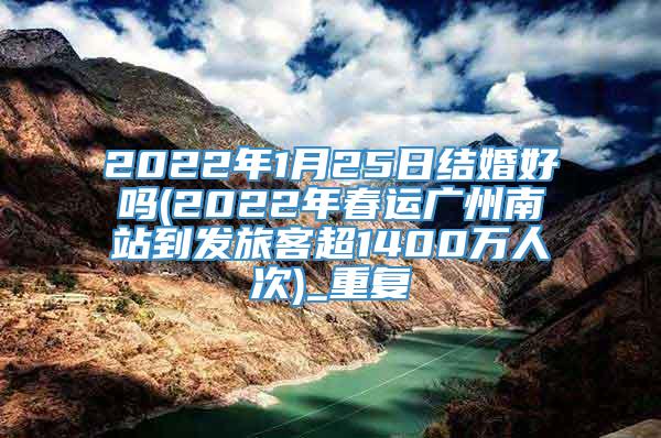 2022年1月25日结婚好吗(2022年春运广州南站到发旅客超1400万人次)_重复