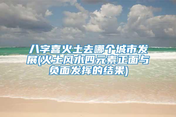 八字喜火土去哪个城市发展(火土风水四元素正面与负面发挥的结果)