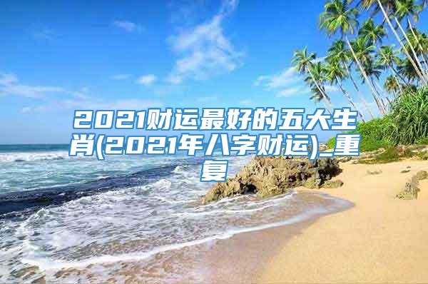 2021财运最好的五大生肖(2021年八字财运)_重复