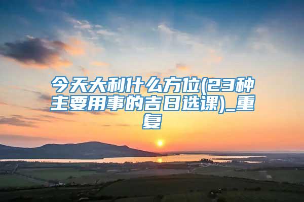 今天大利什么方位(23种主要用事的吉日选课)_重复