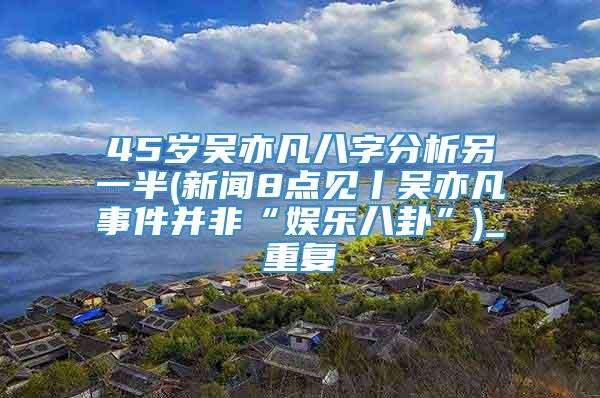 45岁吴亦凡八字分析另一半(新闻8点见丨吴亦凡事件并非“娱乐八卦”)_重复