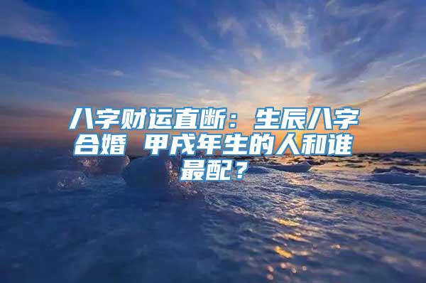 八字财运直断：生辰八字合婚 甲戌年生的人和谁最配？