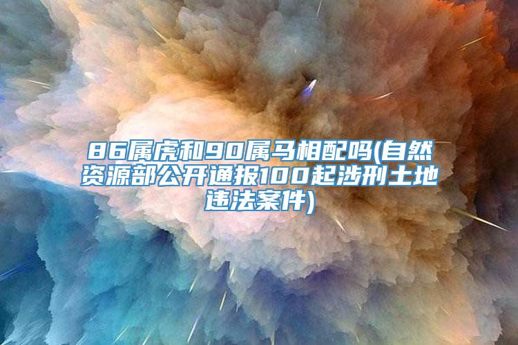 86属虎和90属马相配吗(自然资源部公开通报100起涉刑土地违法案件)