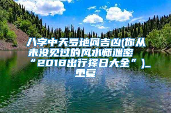 八字中天罗地网吉凶(你从未没见过的风水师泄密“2018出行择日大全”)_重复
