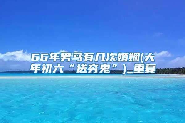 66年男马有几次婚姻(大年初六“送穷鬼”)_重复