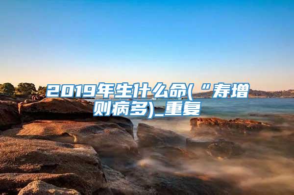 2019年生什么命(“寿增则病多)_重复