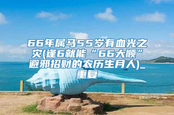 66年属马55岁有血光之灾(逢6就能“66大顺”避邪招财的农历生月人)_重复