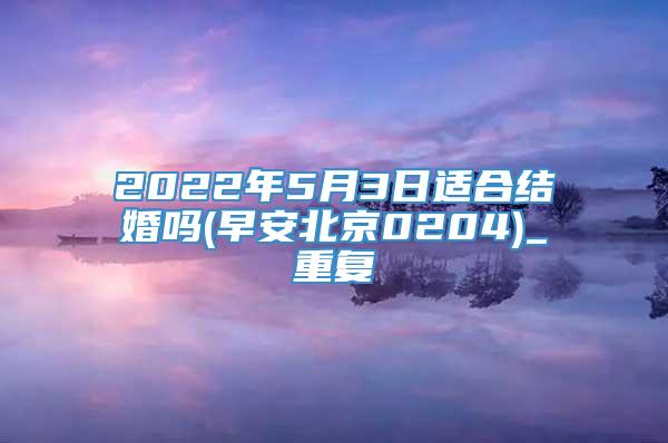 2022年5月3日适合结婚吗(早安北京0204)_重复