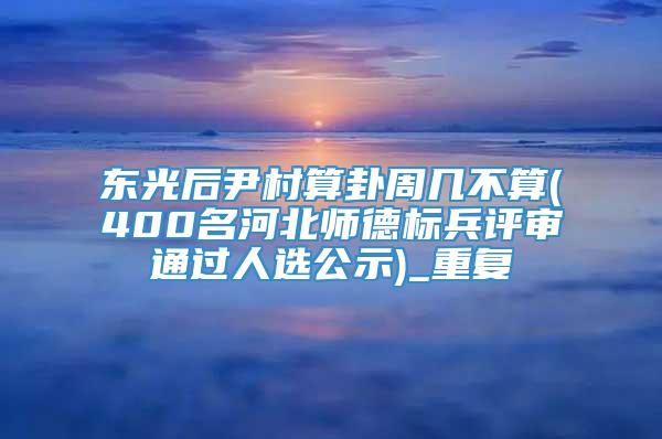 东光后尹村算卦周几不算(400名河北师德标兵评审通过人选公示)_重复