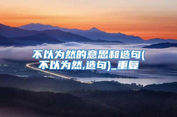 不以为然的意思和造句(不以为然,造句)_重复