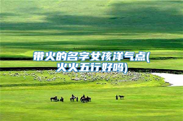 带火的名字女孩洋气点(火火五行好吗)