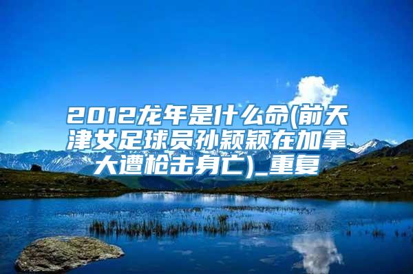 2012龙年是什么命(前天津女足球员孙颖颖在加拿大遭枪击身亡)_重复