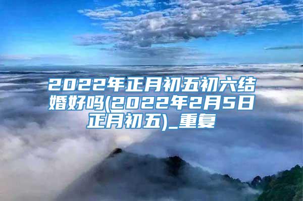 2022年正月初五初六结婚好吗(2022年2月5日正月初五)_重复