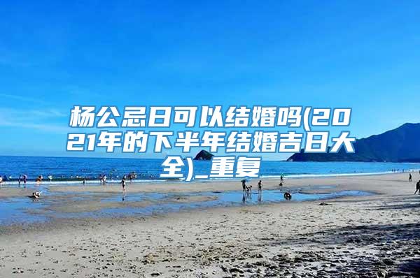 杨公忌日可以结婚吗(2021年的下半年结婚吉日大全)_重复