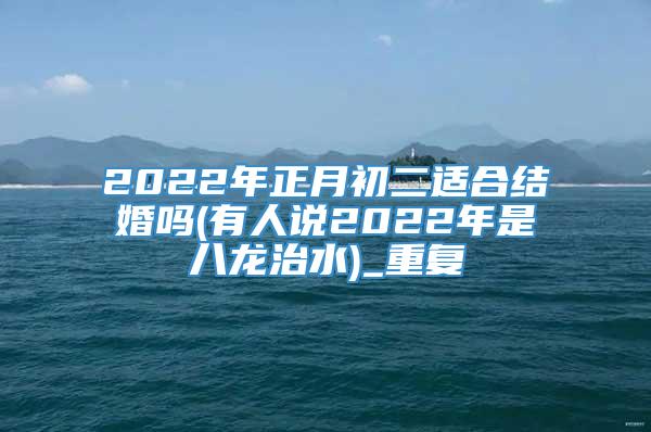2022年正月初二适合结婚吗(有人说2022年是八龙治水)_重复