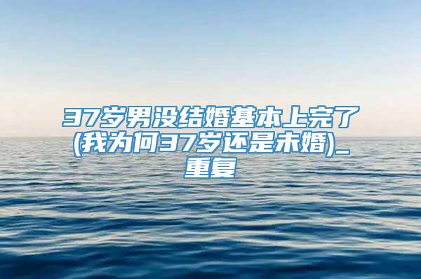 37岁男没结婚基本上完了(我为何37岁还是未婚)_重复