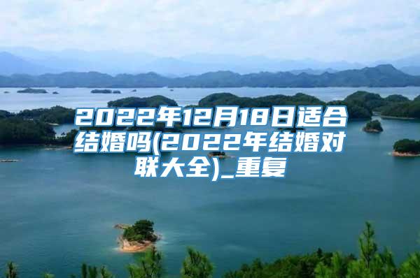 2022年12月18日适合结婚吗(2022年结婚对联大全)_重复