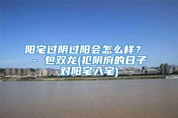 阳宅过阴过阳会怎么样？ - 包双龙(犯阴府的日子对阳宅入宅)