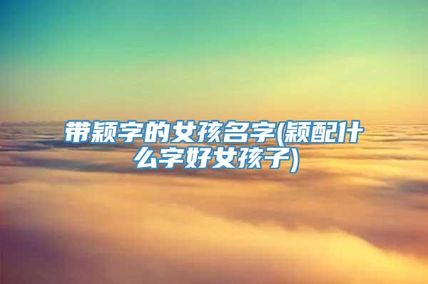 带颖字的女孩名字(颖配什么字好女孩子)