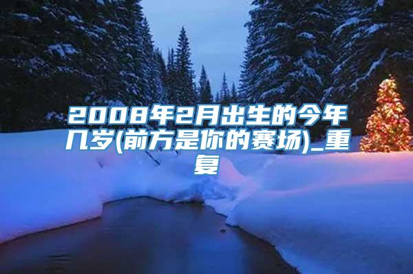 2008年2月出生的今年几岁(前方是你的赛场)_重复