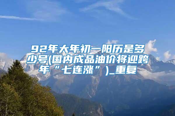 92年大年初一阳历是多少号(国内成品油价将迎跨年“七连涨”)_重复