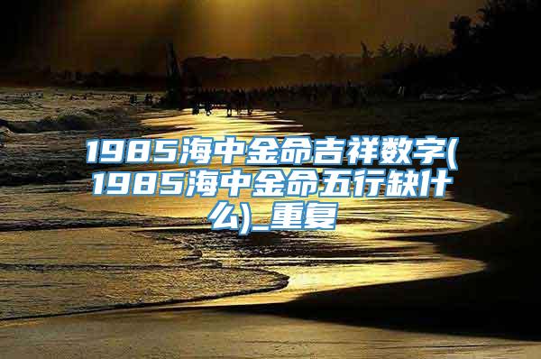 1985海中金命吉祥数字(1985海中金命五行缺什么)_重复