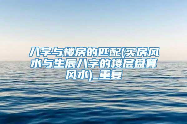 八字与楼房的匹配(买房风水与生辰八字的楼层盘算风水)_重复