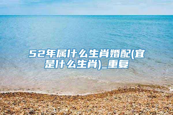 52年属什么生肖婚配(宜是什么生肖)_重复