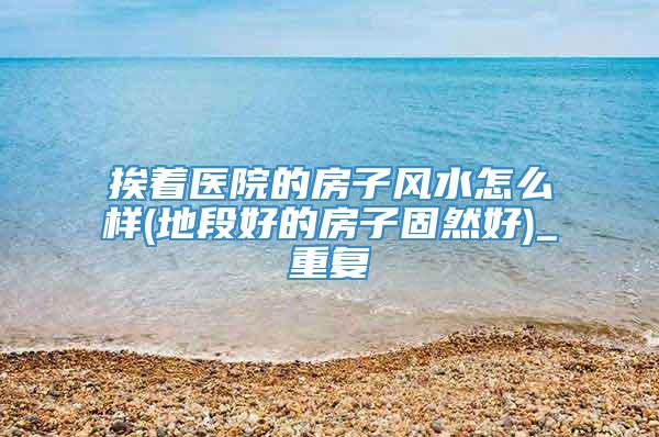 挨着医院的房子风水怎么样(地段好的房子固然好)_重复