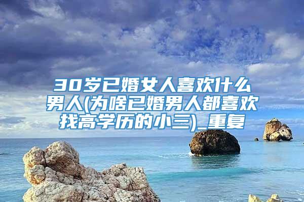 30岁已婚女人喜欢什么男人(为啥已婚男人都喜欢找高学历的小三)_重复