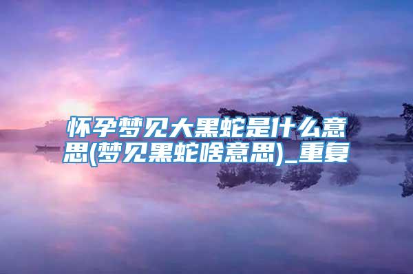 怀孕梦见大黑蛇是什么意思(梦见黑蛇啥意思)_重复