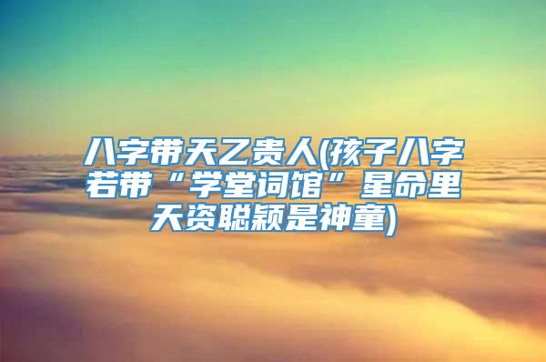 八字带天乙贵人(孩子八字若带“学堂词馆”星命里天资聪颖是神童)